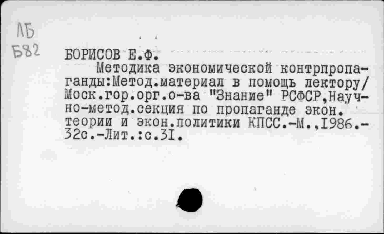 ﻿БОРИСОВ Е.Ф.
Методика экономической контрпропа-ганды:Метод.материал в помощь лектору/ Моск.гор.орг.о-ва "Знание” РСФСР,Науч-но-метод.секция по пропаганде экон.’ теории и экон.политики КПСС.-М.,1986.-32с.-Лит.:с.31.